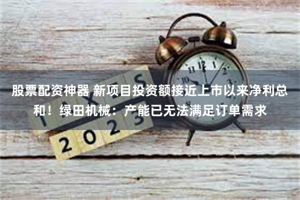 股票配资神器 新项目投资额接近上市以来净利总和！绿田机械：产能已无法满足订单需求