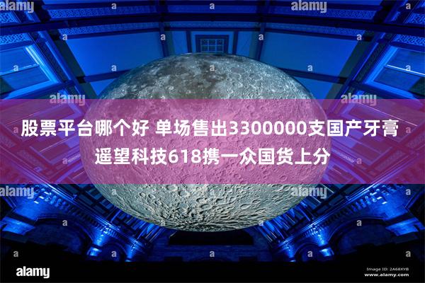 股票平台哪个好 单场售出3300000支国产牙膏 遥望科技618携一众国货上分