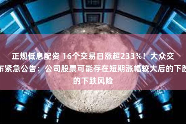 正规低息配资 16个交易日涨超233%！大众交通发布紧急公告：公司股票可能存在短期涨幅较大后的下跌风险