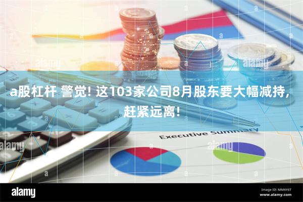 a股杠杆 警觉! 这103家公司8月股东要大幅减持, 赶紧远