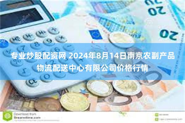 专业炒股配资网 2024年8月14日南京农副产品物流配送中心有限公司价格行情