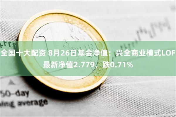 全国十大配资 8月26日基金净值：兴全商业模式LOF最新净值2.779，跌0.71%