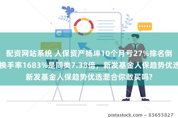 配资网站系统 人保资产杨坤10个月亏27%排名倒数第3，上半年换手率1683%是同类7.38倍，新发基金人保趋势优选混合你敢买吗?