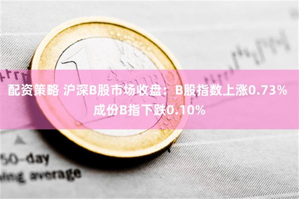 配资策略 沪深B股市场收盘：B股指数上涨0.73% 成份B指下跌0.10%