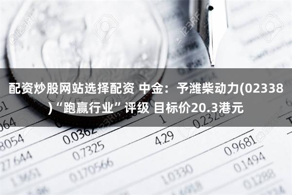 配资炒股网站选择配资 中金：予潍柴动力(02338)“跑赢行业”评级 目标价20.3港元