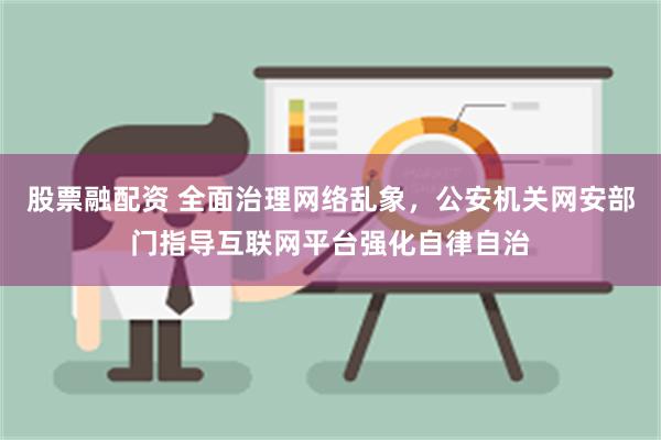 股票融配资 全面治理网络乱象，公安机关网安部门指导互联网平台