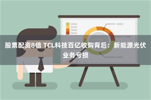 股票配资8倍 TCL科技百亿收购背后：新能源光伏业务亏损