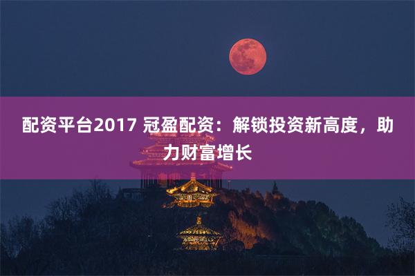 配资平台2017 冠盈配资：解锁投资新高度，助力财富增长