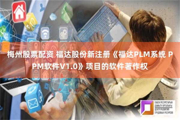 梅州股票配资 福达股份新注册《福达PLM系统 PPM软件V1.0》项目的软件著作权