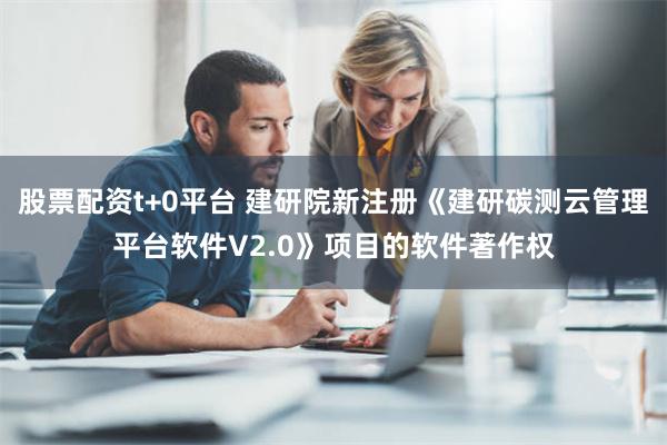 股票配资t+0平台 建研院新注册《建研碳测云管理平台软件V2.0》项目的软件著作权