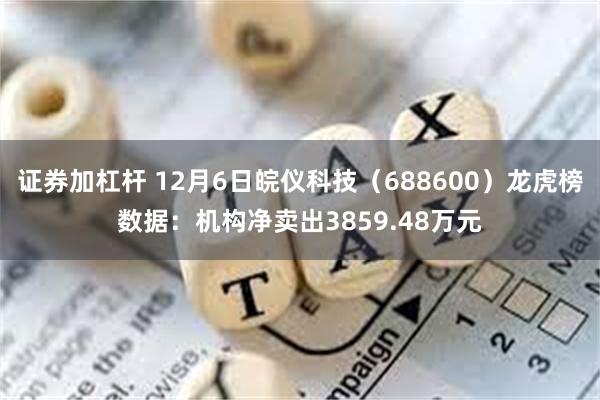 证券加杠杆 12月6日皖仪科技（688600）龙虎榜数据：机构净卖出3859.48万元