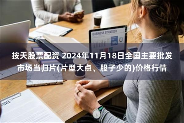 按天股票配资 2024年11月18日全国主要批发市场当归片(