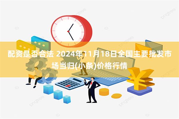 配资是否合法 2024年11月18日全国主要批发市场当归(小