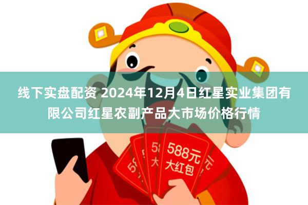 线下实盘配资 2024年12月4日红星实业集团有限公司红星农副产品大市场价格行情