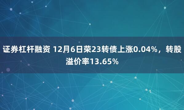 证券杠杆融资 12月6日荣23转债上涨0.04%，转股溢价率13.65%