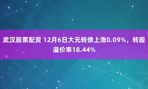 武汉股票配资 12月6日大元转债上涨0.09%，转股溢价率18.44%