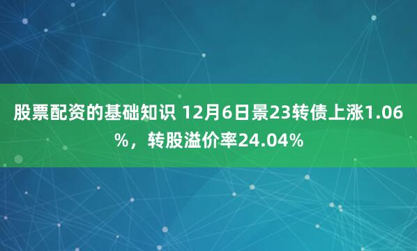 股票配资的基础知识 12月6日景23转债上涨1.06%，转股溢价率24.04%