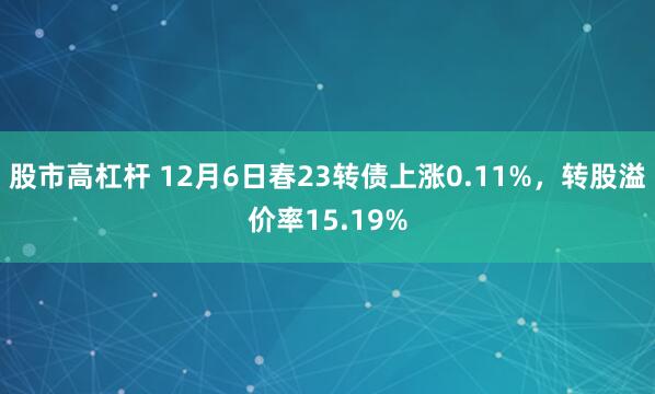 股市高杠杆 12月6日春23转债上涨0.11%，转股溢价率15.19%