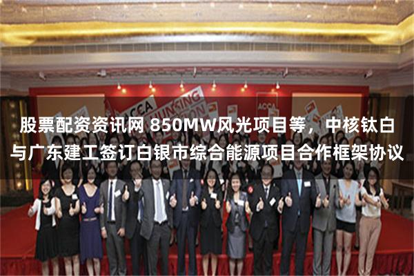 股票配资资讯网 850MW风光项目等，中核钛白与广东建工签订白银市综合能源项目合作框架协议