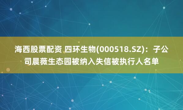 海西股票配资 四环生物(000518.SZ)：子公司晨薇生态园被纳入失信被执行人名单