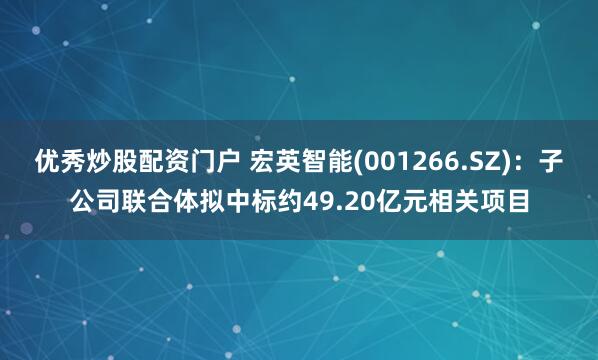 优秀炒股配资门户 宏英智能(001266.SZ)：子公司联合体拟中标约49.20亿元相关项目