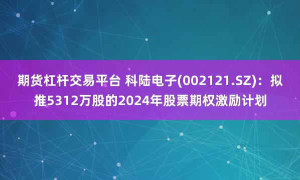 期货杠杆交易平台 科陆电子(002121.SZ)：拟推5312万股的2024年股票期权激励计划