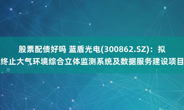 股票配债好吗 蓝盾光电(300862.SZ)：拟终止大气环境综合立体监测系统及数据服务建设项目