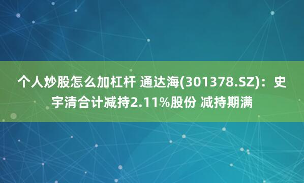 个人炒股怎么加杠杆 通达海(301378.SZ)：史宇清合计减持2.11%股份 减持期满