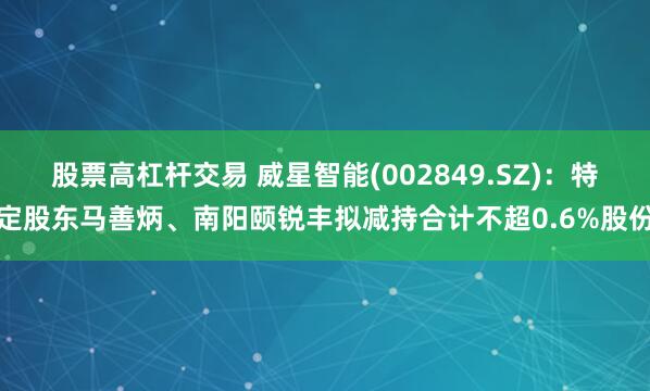 股票高杠杆交易 威星智能(002849.SZ)：特定股东马善炳、南阳颐锐丰拟减持合计不超0.6%股份