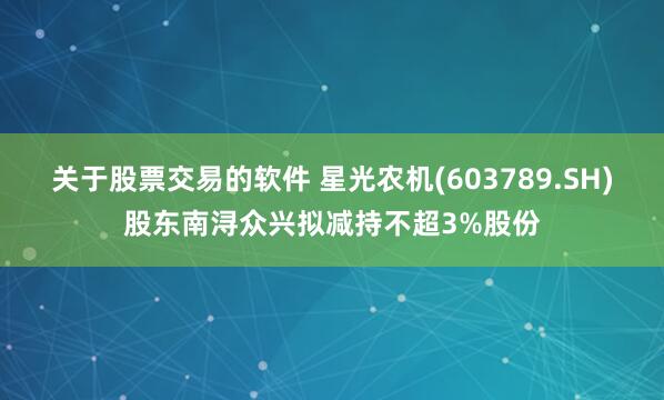 关于股票交易的软件 星光农机(603789.SH)股东南浔众兴拟减持不超3%股份