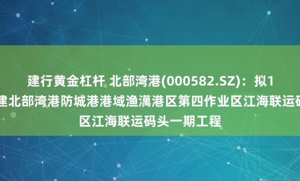 建行黄金杠杆 北部湾港(000582.SZ)：拟18.92亿元投建北部湾港防城港港域渔澫港区第四作业区江海联运码头一期工程