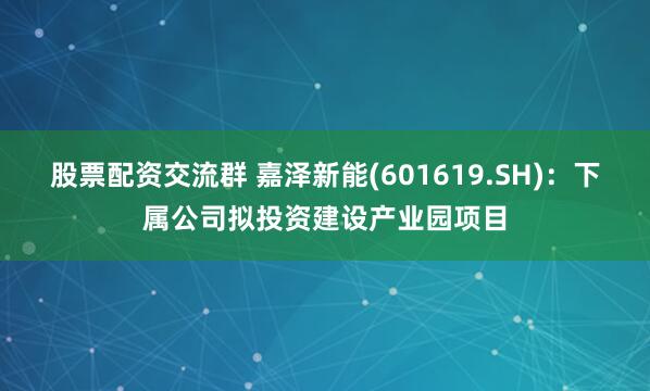 股票配资交流群 嘉泽新能(601619.SH)：下属公司拟投资建设产业园项目