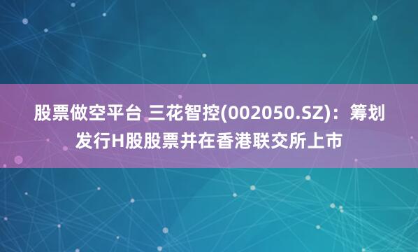 股票做空平台 三花智控(002050.SZ)：筹划发行H股股票并在香港联交所上市