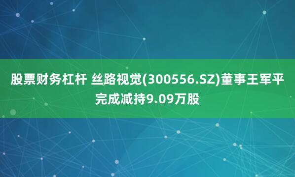 股票财务杠杆 丝路视觉(300556.SZ)董事王军平完成减持9.09万股