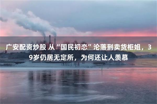 广安配资炒股 从“国民初恋”沦落到卖货柜姐，39岁仍居无定所，为何还让人羡慕