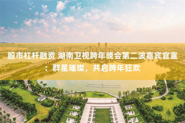 股市杠杆融资 湖南卫视跨年晚会第二波嘉宾官宣：群星璀璨，共启跨年狂欢