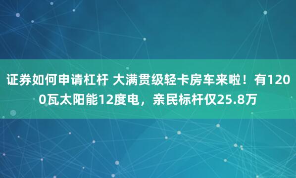 证券如何申请杠杆 大满贯级轻卡房车来啦！有1200瓦太阳能12度电，亲民标杆仅25.8万