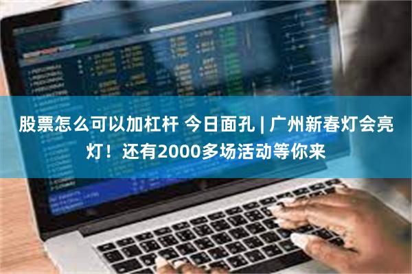 股票怎么可以加杠杆 今日面孔 | 广州新春灯会亮灯！还有2000多场活动等你来