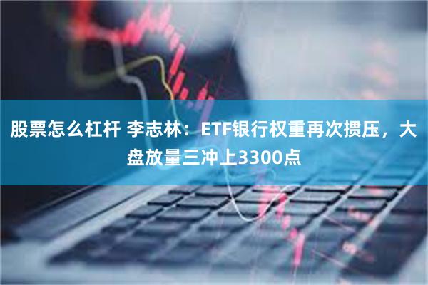 股票怎么杠杆 李志林：ETF银行权重再次掼压，大盘放量三冲上3300点