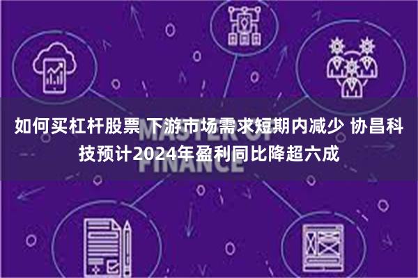 如何买杠杆股票 下游市场需求短期内减少 协昌科技预计2024年盈利同比降超六成