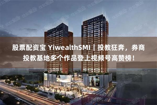 股票配资宝 YiwealthSMI｜投教狂奔，券商投教基地多个作品登上视频号高赞榜！