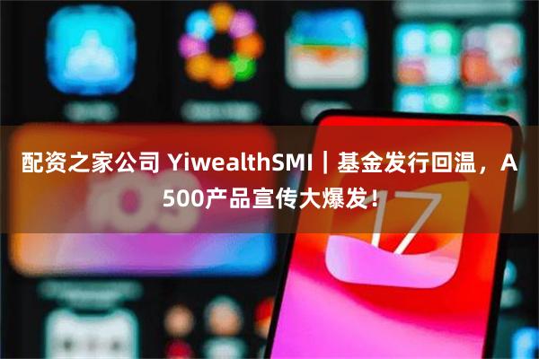 配资之家公司 YiwealthSMI｜基金发行回温，A500产品宣传大爆发！