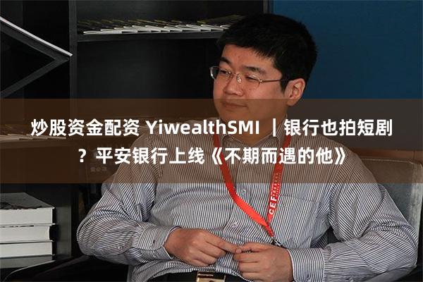 炒股资金配资 YiwealthSMI ｜银行也拍短剧？平安银行上线《不期而遇的他》