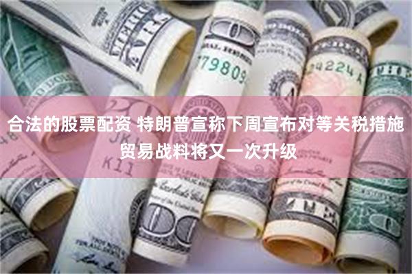 合法的股票配资 特朗普宣称下周宣布对等关税措施 贸易战料将又一次升级