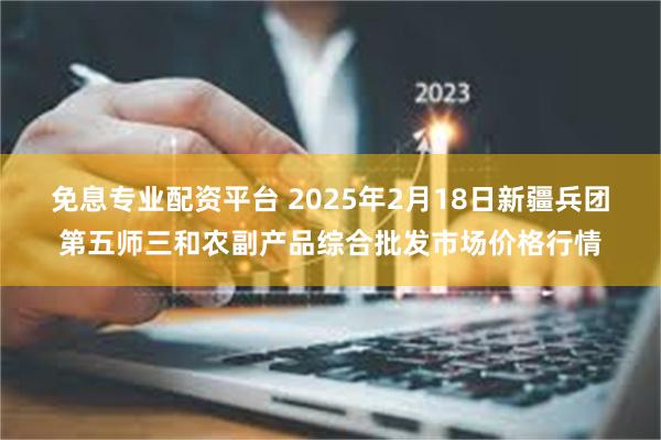 免息专业配资平台 2025年2月18日新疆兵团第五师三和农副产品综合批发市场价格行情