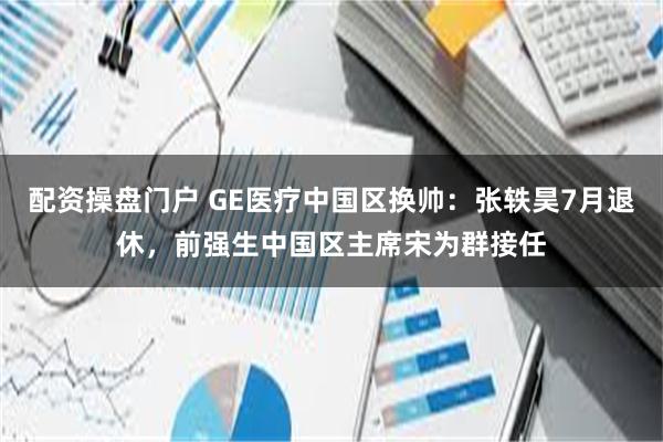 配资操盘门户 GE医疗中国区换帅：张轶昊7月退休，前强生中国区主席宋为群接任