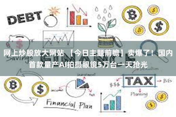 网上炒股放大网站 【今日主题前瞻】卖爆了！国内首款量产AI拍摄眼镜5万台一天抢光