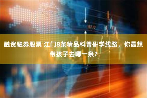 融资融券股票 江门8条精品科普研学线路，你最想带孩子去哪一条？