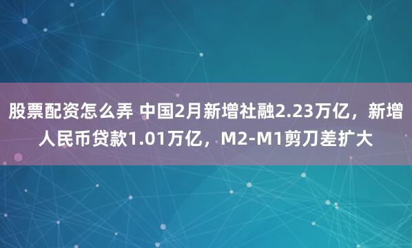 股票配资怎么弄 中国2月新增社融2.23万亿，新增人民币贷款1.01万亿，M2-M1剪刀差扩大